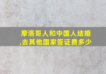 摩洛哥人和中国人结婚,去其他国家签证费多少