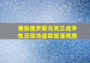 播报俄罗斯乌克兰战争情况现场追踪报道视频