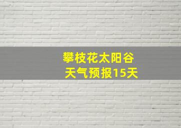 攀枝花太阳谷天气预报15天