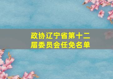 政协辽宁省第十二届委员会任免名单