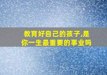 教育好自己的孩子,是你一生最重要的事业吗