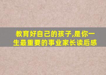 教育好自己的孩子,是你一生最重要的事业家长读后感