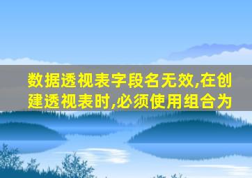 数据透视表字段名无效,在创建透视表时,必须使用组合为