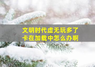 文明时代虚无玩多了卡在加载中怎么办啊