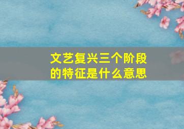 文艺复兴三个阶段的特征是什么意思