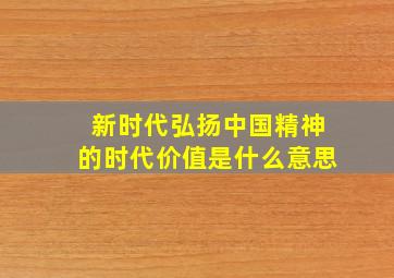 新时代弘扬中国精神的时代价值是什么意思