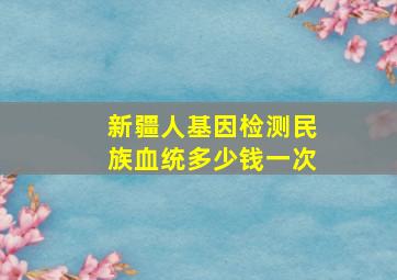 新疆人基因检测民族血统多少钱一次