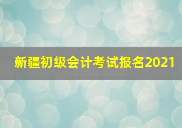 新疆初级会计考试报名2021