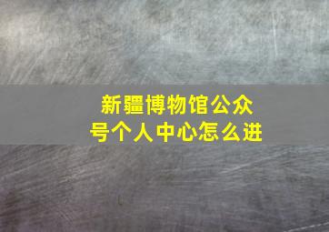 新疆博物馆公众号个人中心怎么进