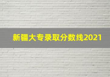 新疆大专录取分数线2021