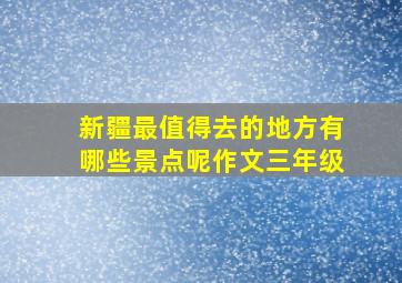 新疆最值得去的地方有哪些景点呢作文三年级