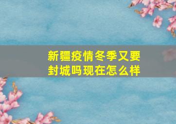 新疆疫情冬季又要封城吗现在怎么样