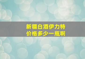 新疆白酒伊力特价格多少一瓶啊