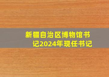 新疆自治区博物馆书记2024年现任书记