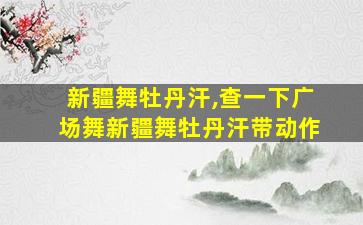 新疆舞牡丹汗,查一下广场舞新疆舞牡丹汗带动作