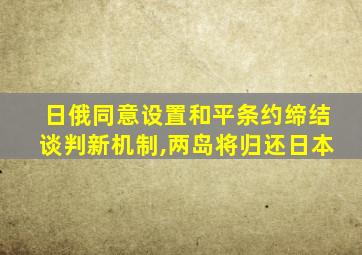 日俄同意设置和平条约缔结谈判新机制,两岛将归还日本