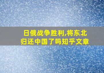 日俄战争胜利,将东北归还中国了吗知乎文章