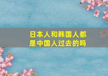 日本人和韩国人都是中国人过去的吗