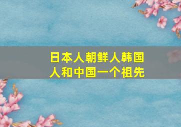 日本人朝鲜人韩国人和中国一个祖先