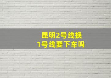 昆明2号线换1号线要下车吗