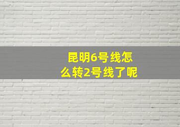 昆明6号线怎么转2号线了呢