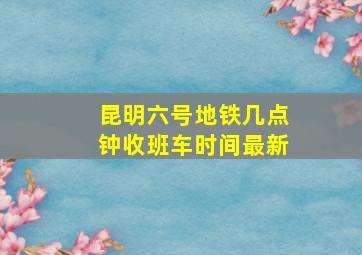 昆明六号地铁几点钟收班车时间最新