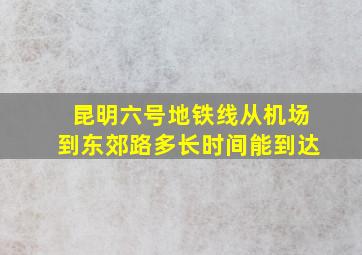 昆明六号地铁线从机场到东郊路多长时间能到达