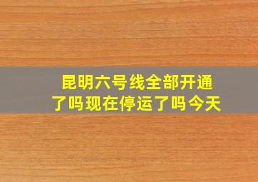 昆明六号线全部开通了吗现在停运了吗今天