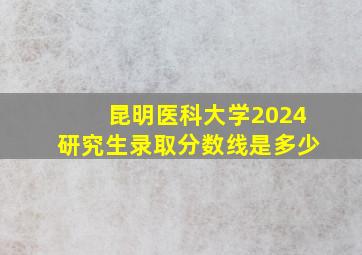 昆明医科大学2024研究生录取分数线是多少