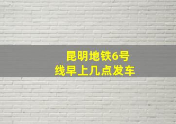 昆明地铁6号线早上几点发车