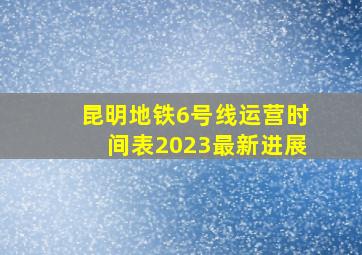 昆明地铁6号线运营时间表2023最新进展