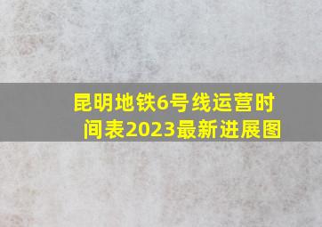 昆明地铁6号线运营时间表2023最新进展图