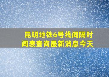 昆明地铁6号线间隔时间表查询最新消息今天