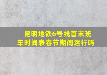 昆明地铁6号线首末班车时间表春节期间运行吗