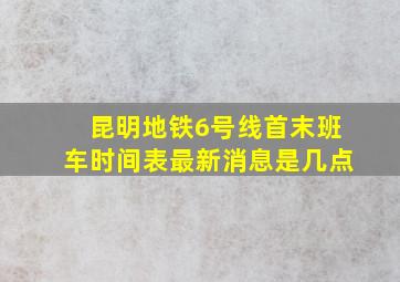 昆明地铁6号线首末班车时间表最新消息是几点