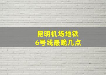 昆明机场地铁6号线最晚几点