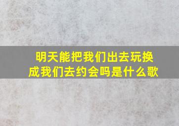 明天能把我们出去玩换成我们去约会吗是什么歌