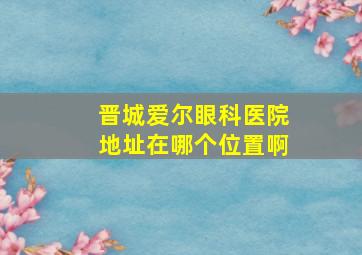 晋城爱尔眼科医院地址在哪个位置啊