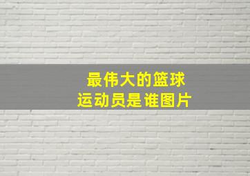 最伟大的篮球运动员是谁图片