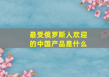 最受俄罗斯人欢迎的中国产品是什么