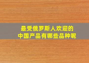 最受俄罗斯人欢迎的中国产品有哪些品种呢