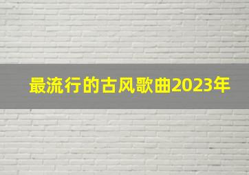 最流行的古风歌曲2023年