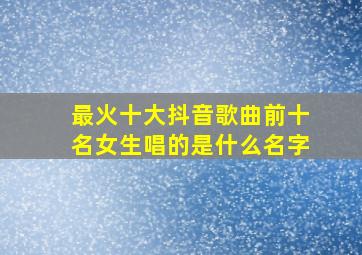 最火十大抖音歌曲前十名女生唱的是什么名字