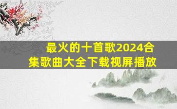 最火的十首歌2024合集歌曲大全下载视屏播放