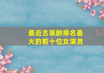 最近古装剧排名最火的前十位女演员