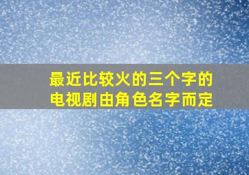 最近比较火的三个字的电视剧由角色名字而定