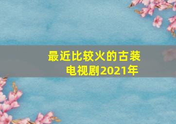 最近比较火的古装电视剧2021年