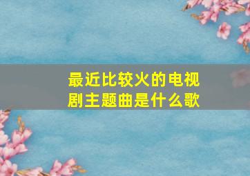 最近比较火的电视剧主题曲是什么歌