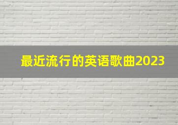 最近流行的英语歌曲2023