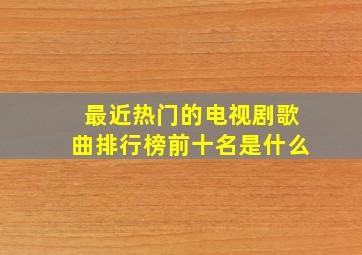 最近热门的电视剧歌曲排行榜前十名是什么